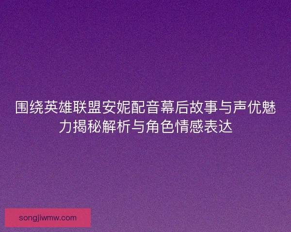 围绕英雄联盟安妮配音幕后故事与声优魅力揭秘解析与角色情感表达