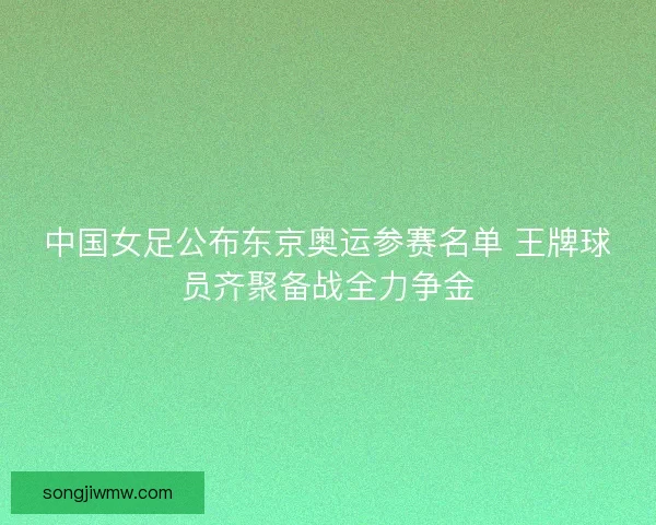 中国女足公布东京奥运参赛名单 王牌球员齐聚备战全力争金