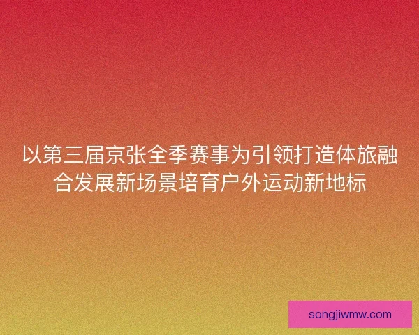 以第三届京张全季赛事为引领打造体旅融合发展新场景培育户外运动新地标