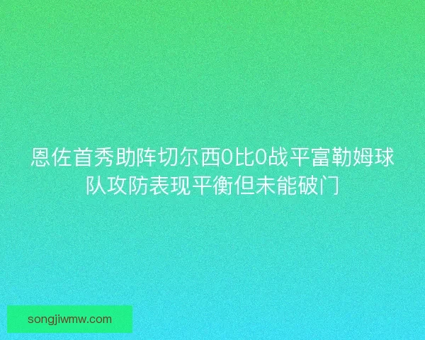 恩佐首秀助阵切尔西0比0战平富勒姆球队攻防表现平衡但未能破门