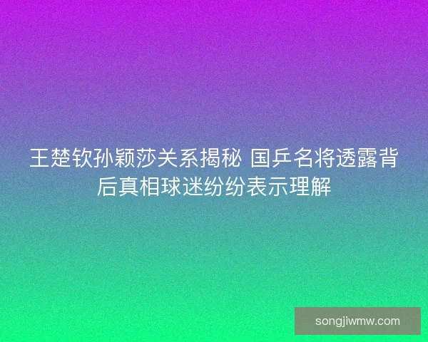 王楚钦孙颖莎关系揭秘 国乒名将透露背后真相球迷纷纷表示理解