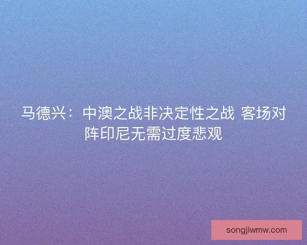 马德兴：中澳之战非决定性之战 客场对阵印尼无需过度悲观