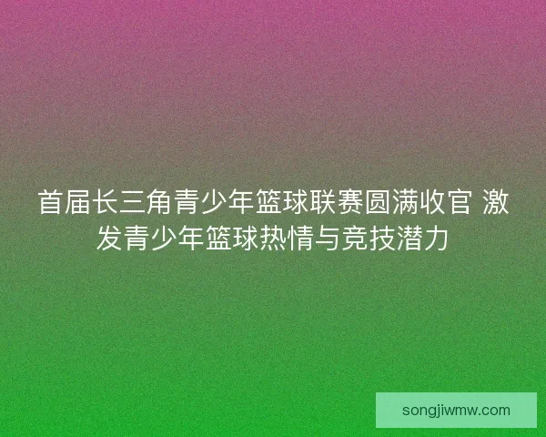 首届长三角青少年篮球联赛圆满收官 激发青少年篮球热情与竞技潜力