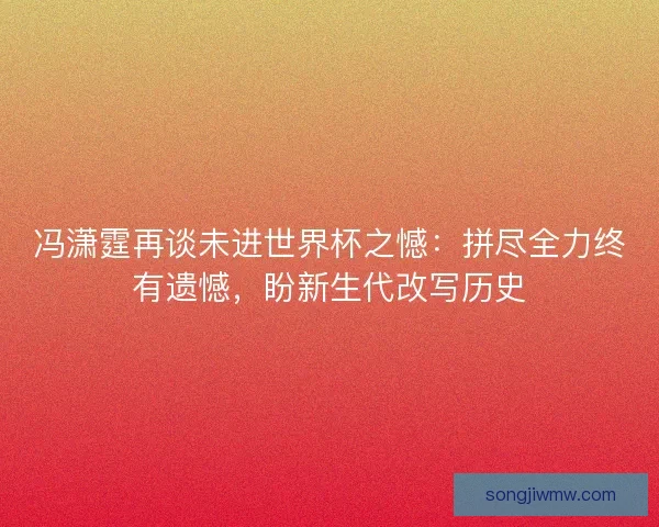冯潇霆再谈未进世界杯之憾：拼尽全力终有遗憾，盼新生代改写历史