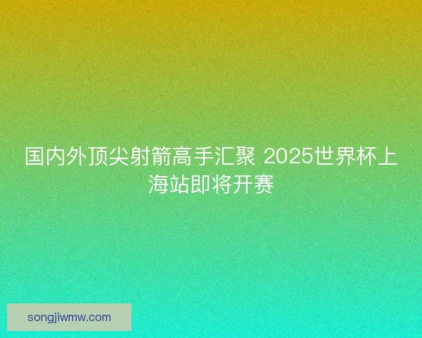 国内外顶尖射箭高手汇聚 2025世界杯上海站即将开赛