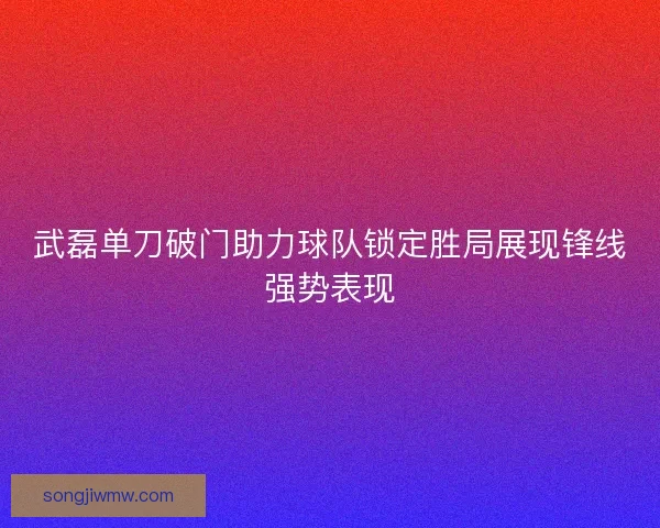 武磊单刀破门助力球队锁定胜局展现锋线强势表现