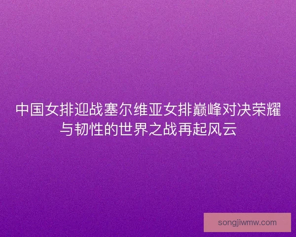 中国女排迎战塞尔维亚女排巅峰对决荣耀与韧性的世界之战再起风云